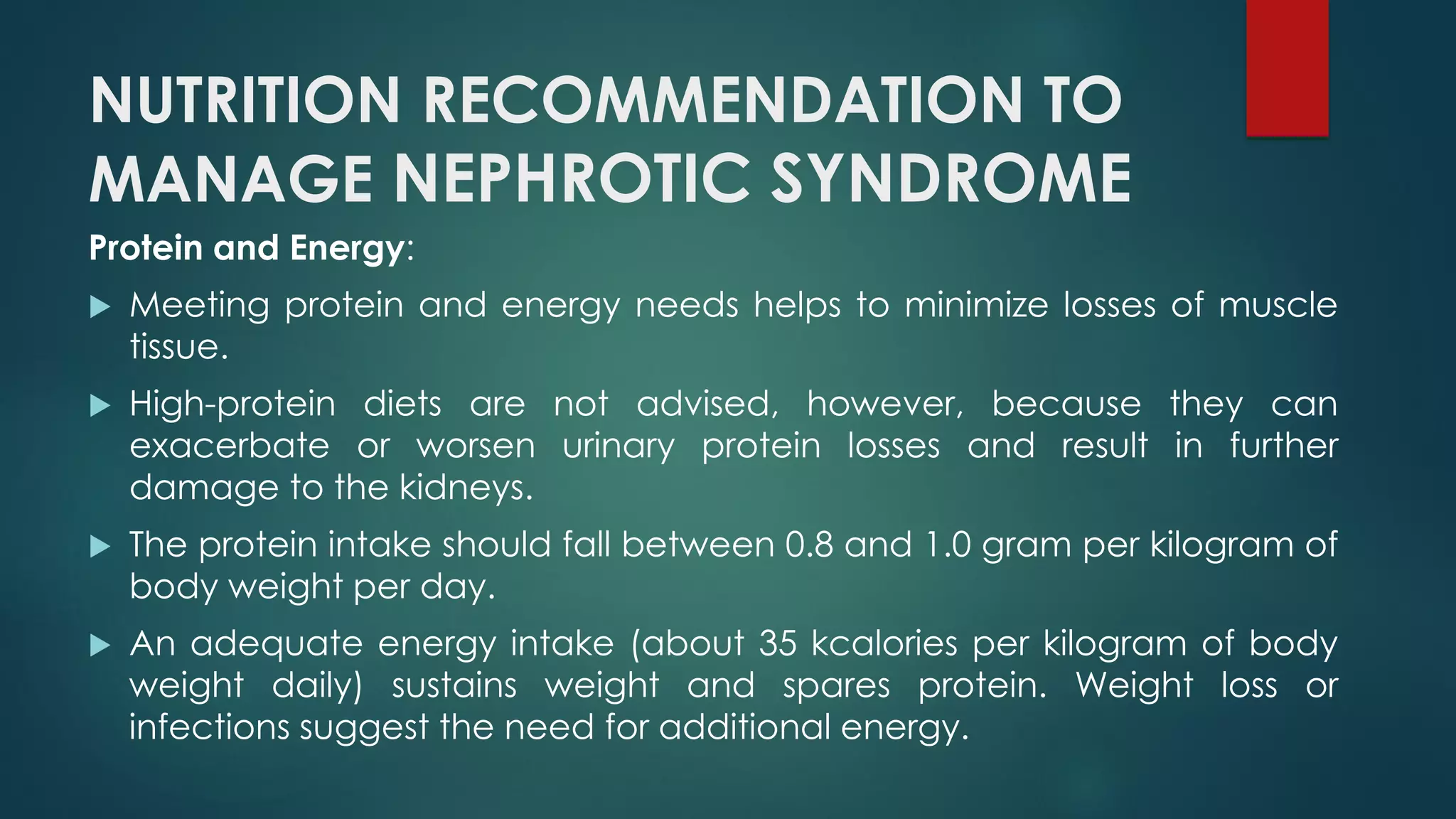 NUTRITION RECOMMENDATION TO
MANAGE NEPHROTIC SYNDROME
Protein and Energy:
 Meeting protein and energy needs helps to minimize losses of muscle
tissue.
 High-protein diets are not advised, however, because they can
exacerbate or worsen urinary protein losses and result in further
damage to the kidneys.
 The protein intake should fall between 0.8 and 1.0 gram per kilogram of
body weight per day.
 An adequate energy intake (about 35 kcalories per kilogram of body
weight daily) sustains weight and spares protein. Weight loss or
infections suggest the need for additional energy.
 
