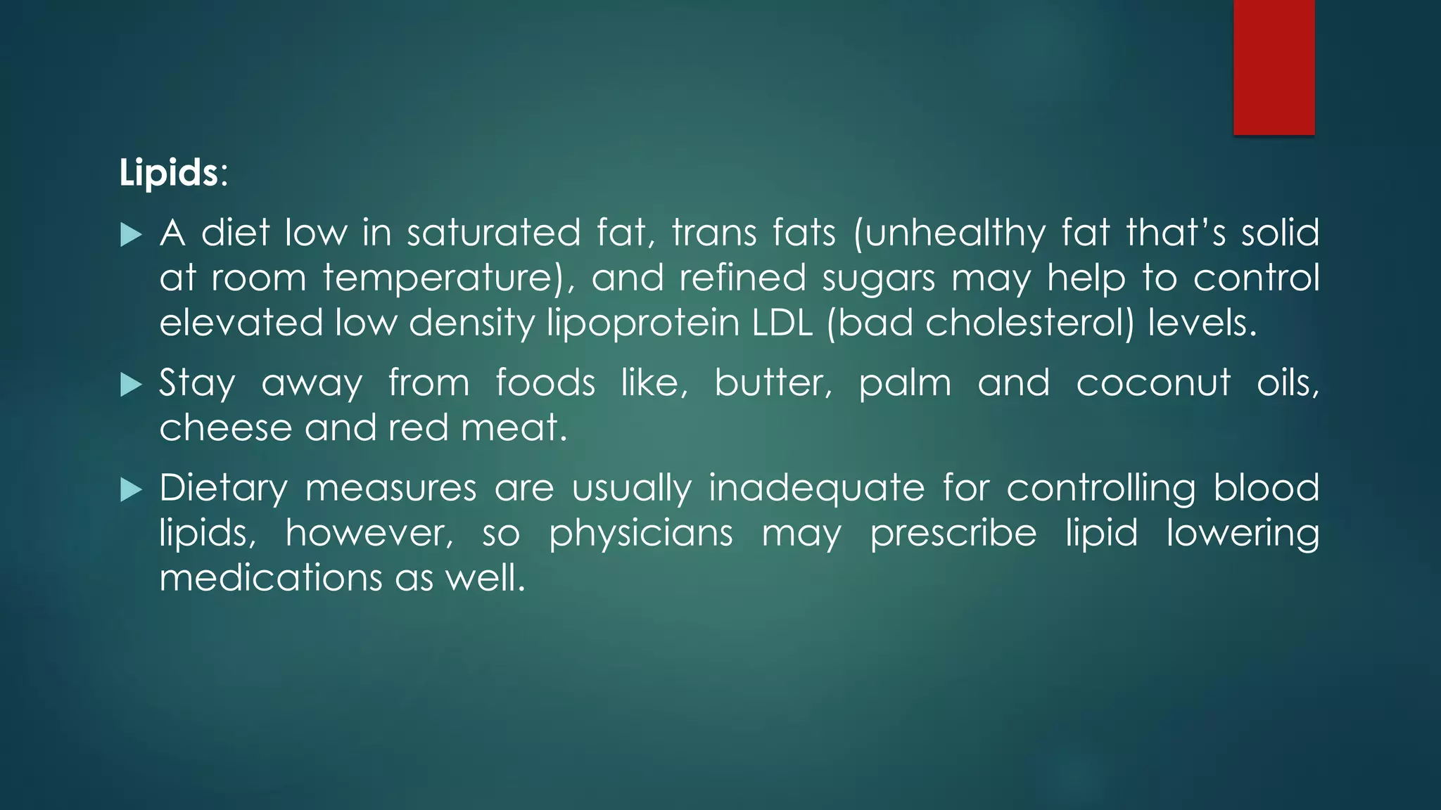 Lipids:
 A diet low in saturated fat, trans fats (unhealthy fat that’s solid
at room temperature), and refined sugars may help to control
elevated low density lipoprotein LDL (bad cholesterol) levels.
 Stay away from foods like, butter, palm and coconut oils,
cheese and red meat.
 Dietary measures are usually inadequate for controlling blood
lipids, however, so physicians may prescribe lipid lowering
medications as well.
 