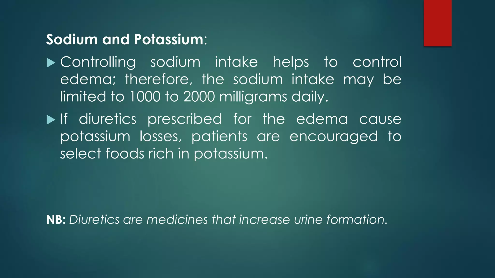 Sodium and Potassium:
 Controlling sodium intake helps to control
edema; therefore, the sodium intake may be
limited to 1000 to 2000 milligrams daily.
 If diuretics prescribed for the edema cause
potassium losses, patients are encouraged to
select foods rich in potassium.
NB: Diuretics are medicines that increase urine formation.
 