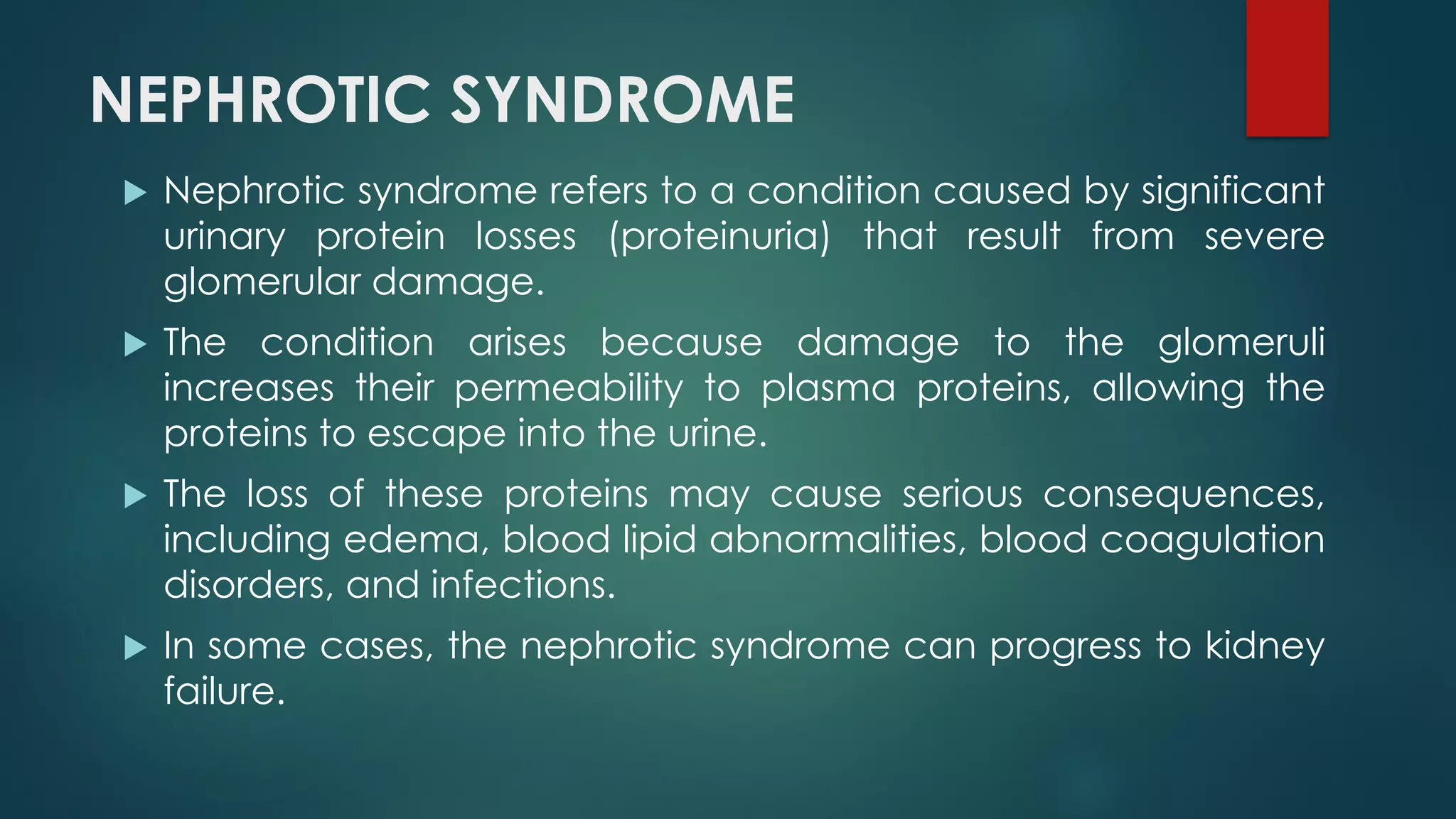 NEPHROTIC SYNDROME
 Nephrotic syndrome refers to a condition caused by significant
urinary protein losses (proteinuria) that result from severe
glomerular damage.
 The condition arises because damage to the glomeruli
increases their permeability to plasma proteins, allowing the
proteins to escape into the urine.
 The loss of these proteins may cause serious consequences,
including edema, blood lipid abnormalities, blood coagulation
disorders, and infections.
 In some cases, the nephrotic syndrome can progress to kidney
failure.
 
