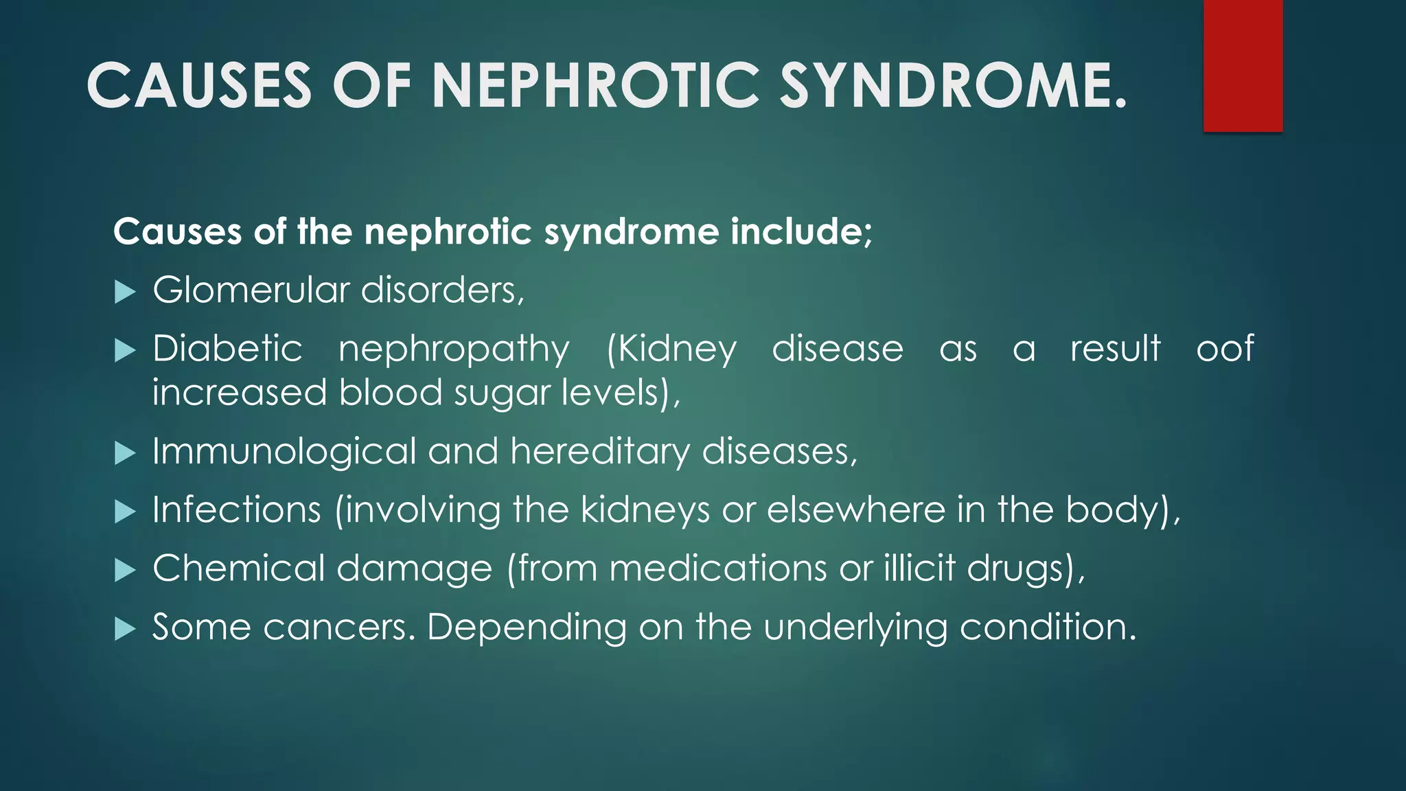 CAUSES OF NEPHROTIC SYNDROME.
Causes of the nephrotic syndrome include;
 Glomerular disorders,
 Diabetic nephropathy (Kidney disease as a result oof
increased blood sugar levels),
 Immunological and hereditary diseases,
 Infections (involving the kidneys or elsewhere in the body),
 Chemical damage (from medications or illicit drugs),
 Some cancers. Depending on the underlying condition.
 