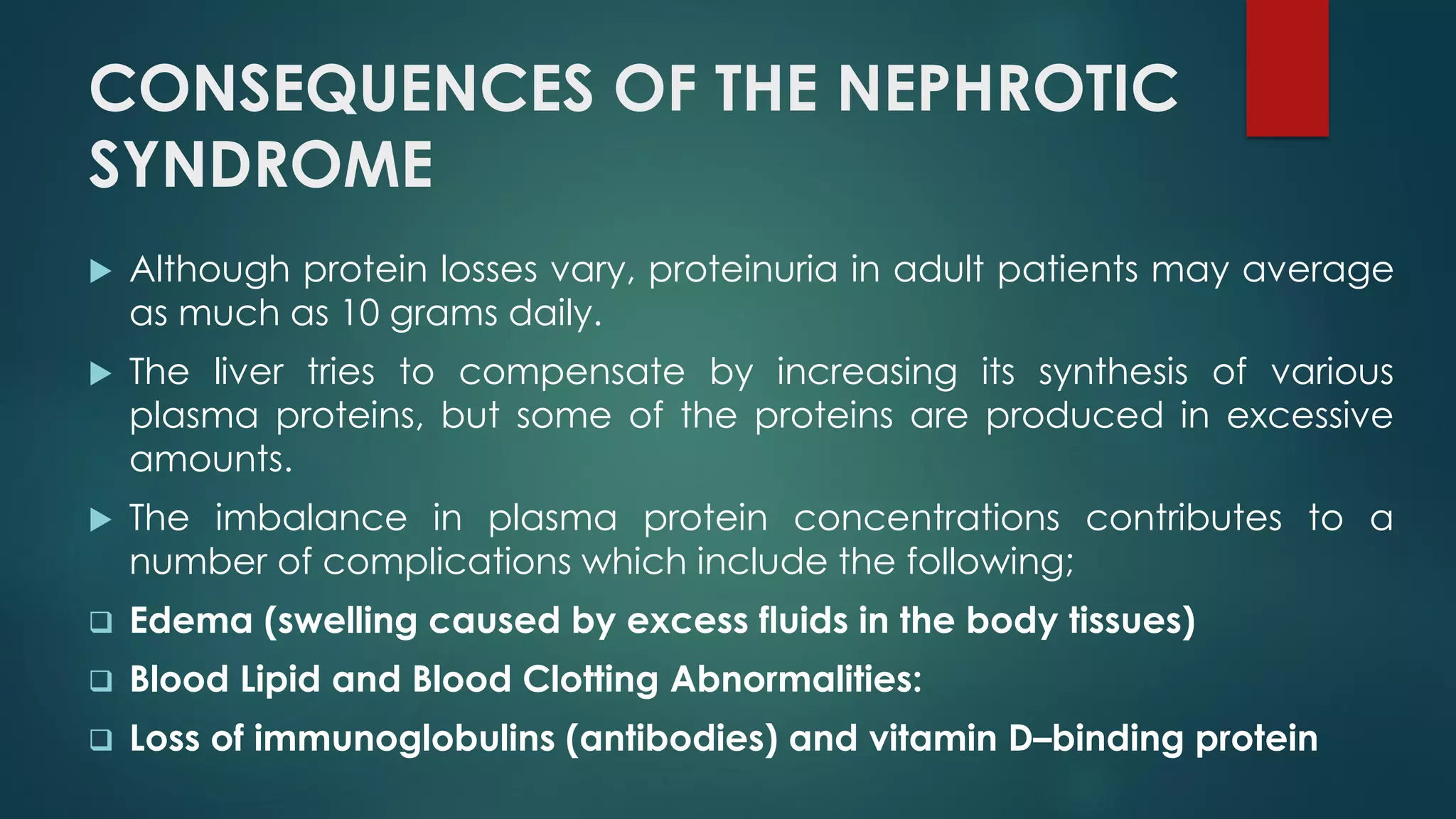 CONSEQUENCES OF THE NEPHROTIC
SYNDROME
 Although protein losses vary, proteinuria in adult patients may average
as much as 10 grams daily.
 The liver tries to compensate by increasing its synthesis of various
plasma proteins, but some of the proteins are produced in excessive
amounts.
 The imbalance in plasma protein concentrations contributes to a
number of complications which include the following;
 Edema (swelling caused by excess fluids in the body tissues)
 Blood Lipid and Blood Clotting Abnormalities:
 Loss of immunoglobulins (antibodies) and vitamin D–binding protein
 