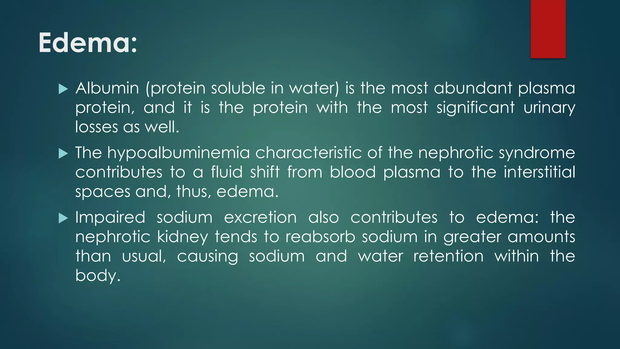 Edema:
 Albumin (protein soluble in water) is the most abundant plasma
protein, and it is the protein with the most significant urinary
losses as well.
 The hypoalbuminemia characteristic of the nephrotic syndrome
contributes to a fluid shift from blood plasma to the interstitial
spaces and, thus, edema.
 Impaired sodium excretion also contributes to edema: the
nephrotic kidney tends to reabsorb sodium in greater amounts
than usual, causing sodium and water retention within the
body.
 