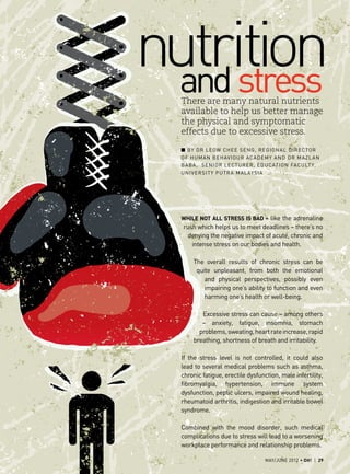 nutrition
  and stress
  There are many natural nutrients
  available to help us better manage
  the physical and symptomatic
  effects due to excessive stress.

  ■ ■ By Dr Leow Chee Seng, Regional Director
  of Human Behaviour Academy and Dr Mazlan
  B aba, Senior Lectu rer, Education Faculty,
  University Putra Malaysia




  While not all stress is bad – like the adrenaline
  rush which helps us to meet deadlines – there’s no
    denying the negative impact of acute, chronic and
     intense stress on our bodies and health.

      The overall results of chronic stress can be
       quite unpleasant, from both the emotional
          and physical perspectives, possibly even
          impairing one’s ability to function and even
          harming one’s health or well-being.

         Excessive stress can cause – among others
         – anxiety, fatigue, insomnia, stomach
        problems, sweating, heart rate increase, rapid
      breathing, shortness of breath and irritability.

  If the stress level is not controlled, it could also
  lead to several medical problems such as asthma,
  chronic fatigue, erectile dysfunction, male infertility,
  fibromyalgia, hypertension, immune system
  dysfunction, peptic ulcers, impaired wound healing,
  rheumatoid arthritis, indigestion and irritable bowel
  syndrome.

  Combined with the mood disorder, such medical
  complications due to stress will lead to a worsening
  workplace performance and relationship problems.

                                   MAY/JUNE 2012 • OH! | 29
 