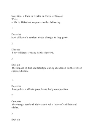 Nutrition, a Path to Health or Chronic Disease
Write
a 50- to 100-word response to the following:
1
Describe
how children’s nutrient needs change as they grow.
2.
Discuss
how children’s eating habits develop.
3.
Explain
the impact of diet and lifestyle during childhood on the risk of
chronic disease
1.
Describe
how puberty affects growth and body composition.
2.
Compare
the energy needs of adolescents with those of children and
adults.
3.
Explain
 