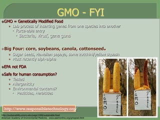 ž GMO = Genetically Modified Food
•  Lab process of inserting genes from one species into another
–  Force-able entry
–  Bacteria, virus’, gene guns
ž Big Four: corn, soybeans, canola, cottonseed.
•  Sugar beets, Hawaiian papaya, some zucchini/yellow squash
•  Most recently alph-alpha
ž EPA not FDA
ž Safe for human consumption?
•  Tested
•  Allergenicity
•  Environmental concerns?
–  Pesticides, Herbicides
http://sustainability.emory.edu/page/1008/sustainable-food
American Academy of Environmental Medicine. www.aaemonline.org/gmopost.html
http://www.responsibletechnology.org/
 