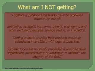 “Organically produced foods also must be produced
without the use of:
antibiotics, synthetic hormones, genetic engineering and
other excluded practices, sewage sludge, or irradiation.
Cloning animals or using their products would be
considered inconsistent with organic practices.
Organic foods are minimally processed without artificial
ingredients, preservatives, or irradiation to maintain the
integrity of the food.”
http://www.allergykids.com/blog/what-does-organic-mean
 