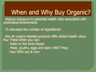 ž Reduce exposure to potential health risks associated with
pesticides/contaminants
ž To decrease the number of ingredients!
ž Not all organic-labeled products offer added health value.
Buy These when you can:
•  Refer to the Dirty Dozen
•  Meat, poultry, eggs and dairy (rBST free)
•  Non GMO soy & corn
 