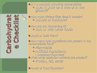 ž Is it a naturally occurring carbohydrate
•  Does it grow on a tree or in the
ground?
ž How much dietary fiber does it contain?
•  Soluble or insoluble?
ž How are you consuming it?
•  Solo or with other foods
ž Liquid or Solid Form?
ž How many total ingredients are present in the
carbohydrate food?
•  Man-made
•  Artificial ingredients
–  Sweeteners count here!
ž What other essential nutrients are present?
•  Protein, fat, water
ž Power of Food Equation!!
 