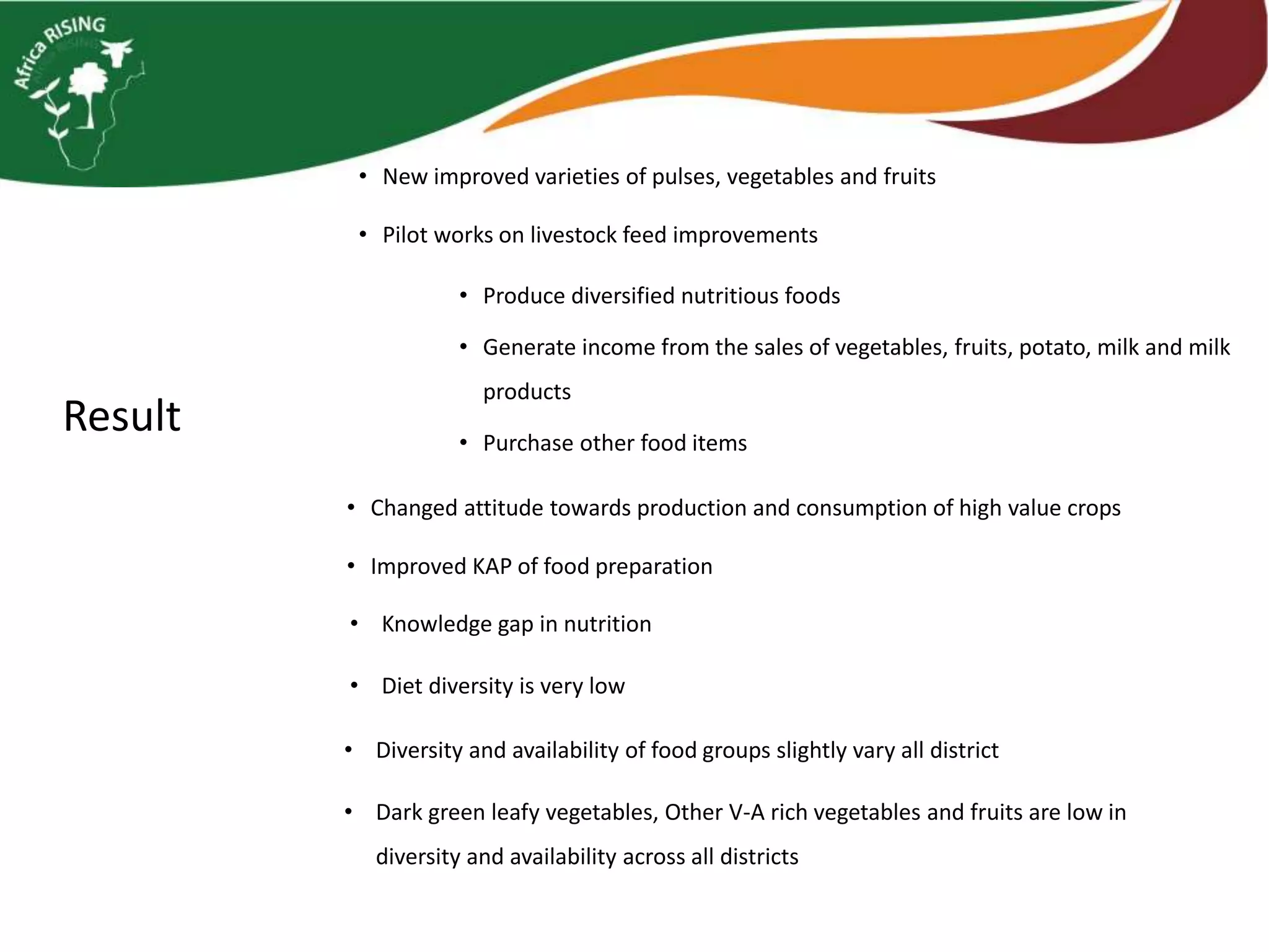 Result
• Produce diversified nutritious foods
• Generate income from the sales of vegetables, fruits, potato, milk and milk
products
• Purchase other food items
• New improved varieties of pulses, vegetables and fruits
• Pilot works on livestock feed improvements
• Changed attitude towards production and consumption of high value crops
• Improved KAP of food preparation
• Knowledge gap in nutrition
• Diet diversity is very low
• Diversity and availability of food groups slightly vary all district
• Dark green leafy vegetables, Other V-A rich vegetables and fruits are low in
diversity and availability across all districts