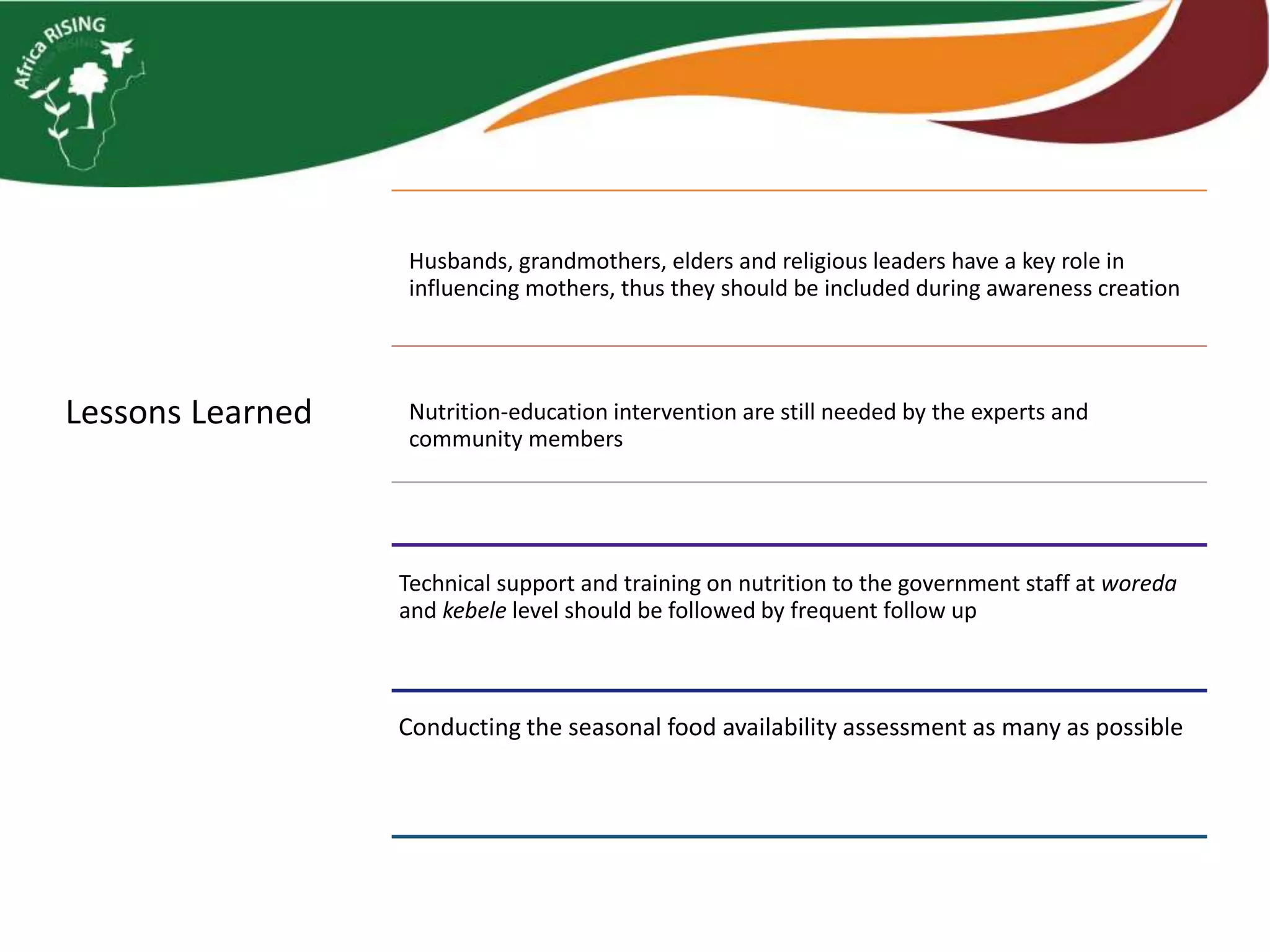 Lessons Learned
Technical support and training on nutrition to the government staff at woreda
and kebele level should be followed by frequent follow up
Husbands, grandmothers, elders and religious leaders have a key role in
influencing mothers, thus they should be included during awareness creation
Nutrition-education intervention are still needed by the experts and
community members
Conducting the seasonal food availability assessment as many as possible