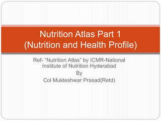 Ref- “Nutrition Atlas” by ICMR-National
Institute of Nutrition Hyderabad
By
Col Mukteshwar Prasad(Retd)
Nutrition Atlas Part 1
(Nutrition and Health Profile)
 