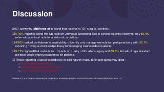 Discussion
2021 survey by Matthews et al found that nationally (121 surgical centres):
 57.9% reported using the Malnutrition Universal Screening Tool to screen patients; however, only 50.4%
referred patients at nutritional risk onto a dietitian.
 49.6% lacked confidence in local ability to identify and manage malnutrition perioperatively, with 23.1%
reporting having a structured pathway for managing malnourished patients.
 91.7% agreed that malnutrition impacts on quality of life after surgery and 86.8% felt adopting a standard
protocol would improve outcomes for patients.
 Those reporting a lack of confidence in dealing with malnutrition perioperatively cited:
 Lack of organisational support
 Patients being seen too close to surgery
 Lack of clarity around responsibility
Matthews, L. S., et al. "Screening, assessment and management of perioperative malnutrition: a survey of UK practice." Perioperative Medicine 10.1 (2021): 1-8.
 