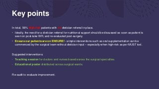Key points
In total, 56% high risk patients with no dietician referral in place.
• Ideally, the need for a dietician referral for nutritional support should be discussed as soon as patient is
seen on post-take WR, and re-evaluated post-surgery.
• Ensure our patients are on ENSURE! - simple interventions such as oral supplementation can be
commenced by the surgical team without dietician input – especially when high-risk as per MUST tool.
Suggested interventions:
- Teaching session for doctors and nurses based across the surgical specialties.
- Educational poster distributed across surgical wards.
Re-audit to evaluate improvement.
 