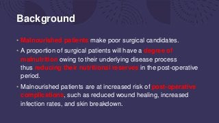 Background
• Malnourished patients make poor surgical candidates.
• A proportion of surgical patients will have a degree of
malnutrition owing to their underlying disease process
thus reducing their nutritional reserves in the post-operative
period.
• Malnourished patients are at increased risk of post-operative
complications, such as reduced wound healing, increased
infection rates, and skin breakdown.
 