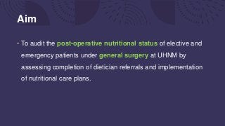 Aim
• To audit the post-operative nutritional status of elective and
emergency patients under general surgery at UHNM by
assessing completion of dietician referrals and implementation
of nutritional care plans.
 