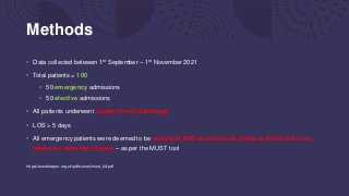 Methods
• Data collected between 1st September – 1st November 2021
• Total patients = 100
• 50 emergency admissions
• 50 elective admissions
• All patients underwent surgery for GI pathology
• LOS > 5 days
• All emergency patients were deemed to be acutely ill AND no nutritional intake or likelihood of no
intake for more than 5 days – as per the MUST tool
https://www.bapen.org.uk/pdfs/must/must_full.pdf
 