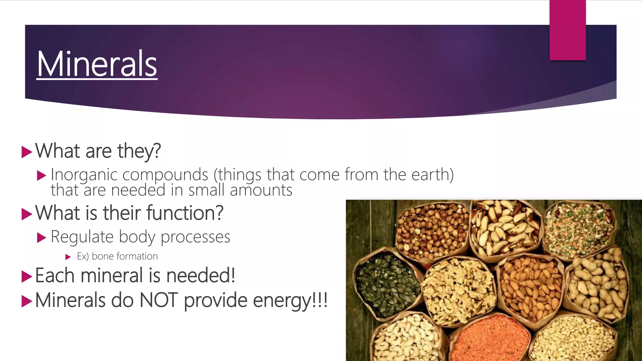 Minerals
What are they?
 Inorganic compounds (things that come from the earth)
that are needed in small amounts
What is their function?
 Regulate body processes
 Ex) bone formation
Each mineral is needed!
Minerals do NOT provide energy!!!
 
