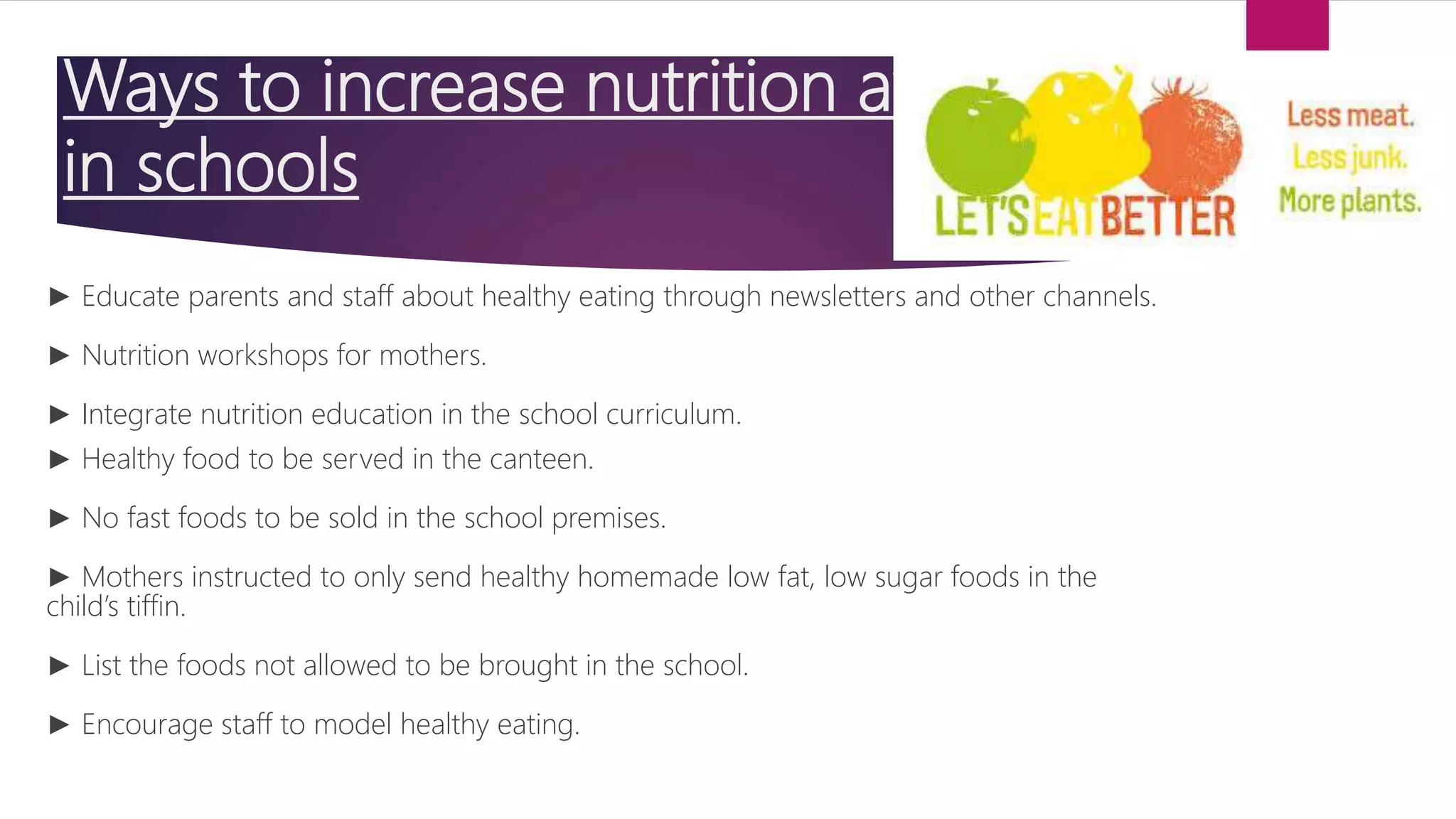 Ways to increase nutrition awareness
in schools
► Educate parents and staff about healthy eating through newsletters and other channels.
► Nutrition workshops for mothers.
► Integrate nutrition education in the school curriculum.
► Healthy food to be served in the canteen.
► No fast foods to be sold in the school premises.
► Mothers instructed to only send healthy homemade low fat, low sugar foods in the
child’s tiffin.
► List the foods not allowed to be brought in the school.
► Encourage staff to model healthy eating.
 