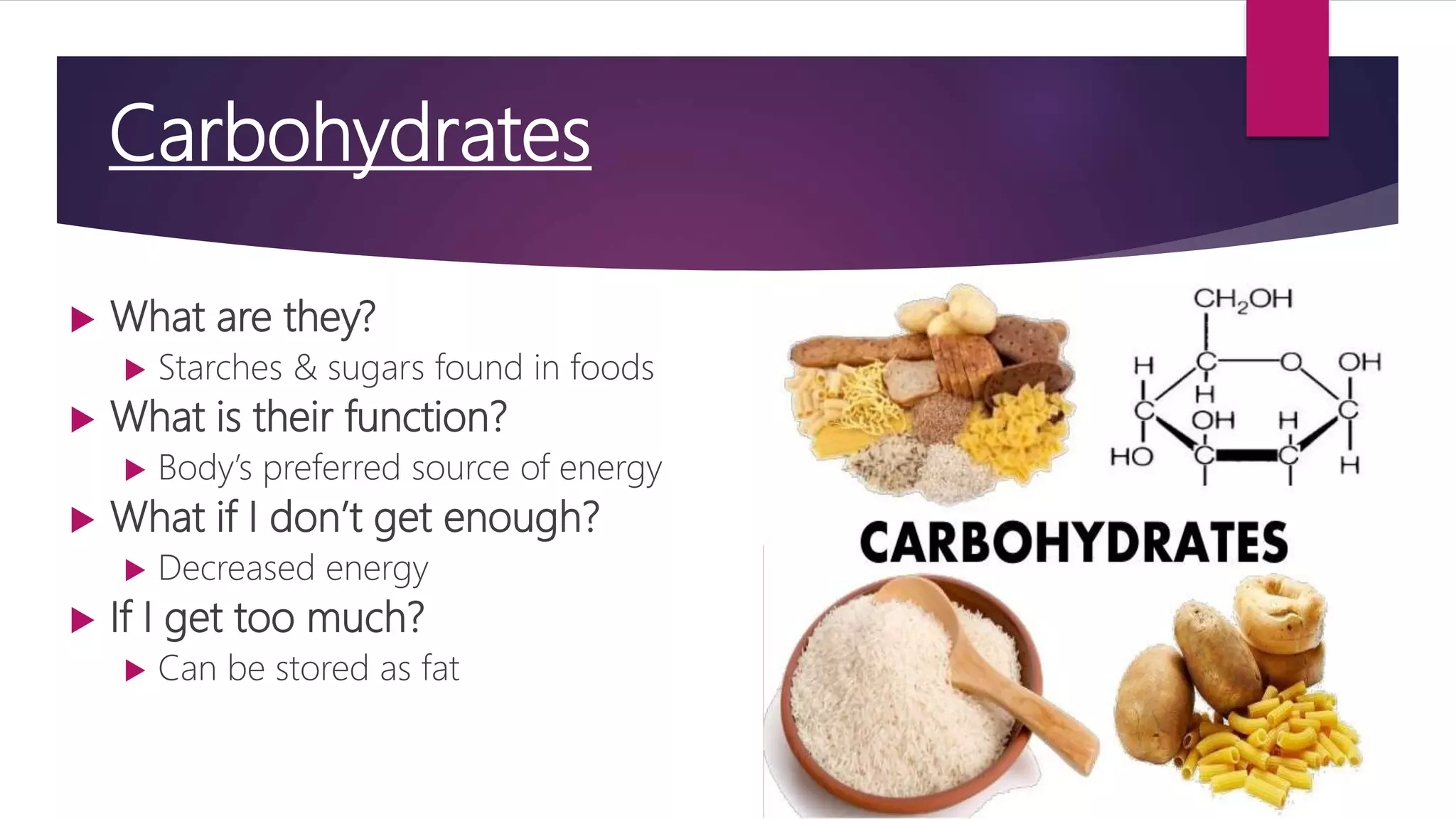 Carbohydrates
 What are they?
 Starches & sugars found in foods
 What is their function?
 Body’s preferred source of energy
 What if I don’t get enough?
 Decreased energy
 If I get too much?
 Can be stored as fat
 