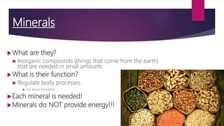 Minerals
What are they?
 Inorganic compounds (things that come from the earth)
that are needed in small amounts
What is their function?
 Regulate body processes
 Ex) bone formation
Each mineral is needed!
Minerals do NOT provide energy!!!
 