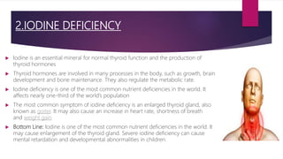 2.IODINE DEFICIENCY
 Iodine is an essential mineral for normal thyroid function and the production of
thyroid hormones
 Thyroid hormones are involved in many processes in the body, such as growth, brain
development and bone maintenance. They also regulate the metabolic rate.
 Iodine deficiency is one of the most common nutrient deficiencies in the world. It
affects nearly one-third of the world’s population
 The most common symptom of iodine deficiency is an enlarged thyroid gland, also
known as goiter. It may also cause an increase in heart rate, shortness of breath
and weight gain
 Bottom Line: Iodine is one of the most common nutrient deficiencies in the world. It
may cause enlargement of the thyroid gland. Severe iodine deficiency can cause
mental retardation and developmental abnormalities in children.
 