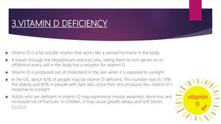 3.VITAMIN D DEFICIENCY
 Vitamin D is a fat-soluble vitamin that works like a steroid hormone in the body.
 It travels through the bloodstream and into cells, telling them to turn genes on or
off.Almost every cell in the body has a receptor for vitamin D.
 Vitamin D is produced out of cholesterol in the skin when it is exposed to sunlight
 In the US, about 42% of people may be vitamin D deficient. This number rises to 74% in
the elderly and 82% in people with dark skin, since their skin produces less vitamin D in
response to sunlight
 Adults who are deficient in vitamin D may experience muscle weakness, bone loss and
increased risk of fractures. In children, it may cause growth delays and soft bones
(rickets)
 