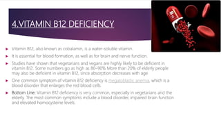 4.VITAMIN B12 DEFICIENCY
 Vitamin B12, also known as cobalamin, is a water-soluble vitamin.
 It is essential for blood formation, as well as for brain and nerve function.
 Studies have shown that vegetarians and vegans are highly likely to be deficient in
vitamin B12. Some numbers go as high as 80–90% More than 20% of elderly people
may also be deficient in vitamin B12, since absorption decreases with age
 One common symptom of vitamin B12 deficiency is megaloblastic anemia, which is a
blood disorder that enlarges the red blood cells.
 Bottom Line: Vitamin B12 deficiency is very common, especially in vegetarians and the
elderly. The most common symptoms include a blood disorder, impaired brain function
and elevated homocysteine levels.
 