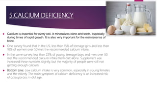 5.CALCIUM DEFICIENCY
 Calcium is essential for every cell. It mineralizes bone and teeth, especially
during times of rapid growth. It is also very important for the maintenance of
bone.
 One survey found that in the US, less than 15% of teenage girls and less than
10% of women over 50 met the recommended calcium intake.
 In the same survey, less than 22% of young, teenage boys and men over 50
met the recommended calcium intake from diet alone. Supplement use
increased these numbers slightly, but the majority of people were still not
getting enough calcium
 Bottom Line: Low calcium intake is very common, especially in young females
and the elderly. The main symptom of calcium deficiency is an increased risk
of osteoporosis in old age.
 