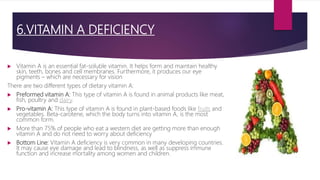 6.VITAMIN A DEFICIENCY
 Vitamin A is an essential fat-soluble vitamin. It helps form and maintain healthy
skin, teeth, bones and cell membranes. Furthermore, it produces our eye
pigments – which are necessary for vision
There are two different types of dietary vitamin A:
 Preformed vitamin A: This type of vitamin A is found in animal products like meat,
fish, poultry and dairy.
 Pro-vitamin A: This type of vitamin A is found in plant-based foods like fruits and
vegetables. Beta-carotene, which the body turns into vitamin A, is the most
common form.
 More than 75% of people who eat a western diet are getting more than enough
vitamin A and do not need to worry about deficiency
 Bottom Line: Vitamin A deficiency is very common in many developing countries.
It may cause eye damage and lead to blindness, as well as suppress immune
function and increase mortality among women and children.
 
