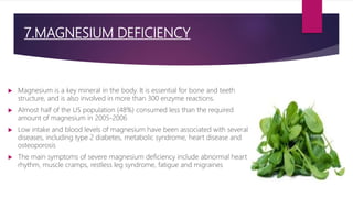 7.MAGNESIUM DEFICIENCY
 Magnesium is a key mineral in the body. It is essential for bone and teeth
structure, and is also involved in more than 300 enzyme reactions.
 Almost half of the US population (48%) consumed less than the required
amount of magnesium in 2005-2006
 Low intake and blood levels of magnesium have been associated with several
diseases, including type 2 diabetes, metabolic syndrome, heart disease and
osteoporosis
 The main symptoms of severe magnesium deficiency include abnormal heart
rhythm, muscle cramps, restless leg syndrome, fatigue and migraines
 