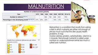 MALNUTRITION
Malnutrition is a condition that results from eating
a diet in which nutrients are either not enough or
are too much such that the diet causes health
problems. It may
involve calories, protein, carbohydrates, vitamins o
r minerals. Not enough nutrients is called under
nutrition or undernourishment while too much is
called over nutrition.
 