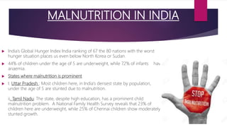 MALNUTRITION IN INDIA
children suffering from malnutrition
 India’s Global Hunger Index India ranking of 67 the 80 nations with the worst
hunger situation places us even below North Korea or Sudan.
 44% of children under the age of 5 are underweight, while 72% of infants have
anaemia.
 States where malnutrition is prominent
 I. Uttar Pradesh : Most children here, in India's densest state by population,
under the age of 5 are stunted due to malnutrition.
ii. Tamil Nadu: The state, despite high education, has a prominent child
malnutrition problem. A National Family Health Survey reveals that 23% of
children here are underweight, while 25% of Chennai children show moderately
stunted growth.
 