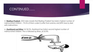 CONTINUED…….
iii. Madhya Pradesh: 2015 data reveals that Madhya Pradesh has India's highest number of
malnourished children - 74.1% of them under 6 suffer from anemia, and 60% have to deal
with malnutrition.
iv. Jharkhand and Bihar: At 56.5%, Jharkhand has India's second highest number of
malnourished children. This is followed by Bihar, at 55.9%
 