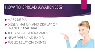 HOW TO SPREAD AWARENESS?
 MASS MEDIA
 DISSEMINATION AND DISPLAY OF
BRANDED MATERIALS
 TELEVISION PROGRAMMES
 NEWSPAPER AND RADIO
 PUBLIC RELATION EVENTS
 