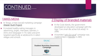 CONTINUED…...
1.MASS MEDIA
 In Tonga, a mass (social) marketing campaign
(Maliah Youth Project)
 It involved healthy eating messages in
advertising, jingles, interviews, banners, t-
shirts and newspaper in TV, radio and print
targeted specifically at adolescents in select
villages and schools.
2.Display of branded materials
 In the Cook Islands, the government
developed an education campaign with the
logo “Live smart-Be active-Eat wisely” in
2006.
 A branded ‘Let’s Go Local” campaign was
implemented in PohnPei in 2005
 