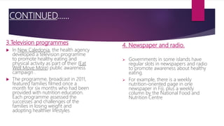 CONTINUED…...
3.Television programmes
 In New Caledonia, the health agency
developed a television programme
to promote healthy eating and
physical activity as part of their (Eat
Well Move More) public awareness
campaign .
 The programme, broadcast in 2011,
featured families filmed once a
month for six months who had been
provided with nutrition education.
Each programme assessed the
successes and challenges of the
families in losing weight and
adopting healthier lifestyles.
4. Newspaper and radio.
 Governments in some islands have
regular slots in newspapers and radio
to promote awareness about healthy
eating.
 For example, there is a weekly
nutrition-oriented page in one
newspaper in Fiji, plus a weekly
column by the National Food and
Nutrition Centre
 