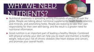 WHY WE NEED
NUTRIENTS? Nutritional awareness is spreading among thousands of people all over the
globe. People are talking about nutritional supplements, health foods, vitamins
and minerals, and astonishing herbs. People are realizing to take their own
responsibility for their own well-being, and the result is a greater need for
nutritional information.
 Good nutrition is an important part of leading a healthy lifestyle. Combined
with physical activity, your diet can help you to reach and maintain a healthy
weight, reduce your risk of chronic diseases (like heart disease and cancer),
and promote your overall health.
 