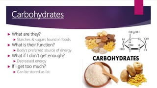 Carbohydrates
 What are they?
 Starches & sugars found in foods
 What is their function?
 Body’s preferred source of energy
 What if I don’t get enough?
 Decreased energy
 If I get too much?
 Can be stored as fat
 