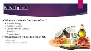 Fats (Lipids)
 What are the main functions of fats?
 Provides energy
 Cushions organs
 Carries vitamins (A,D,E,K)
- Insulator
- Provides taste
 What happens if I get too much fat?
- Weight gain
- Increased risk of heart disease
 