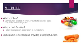 Vitamins
 What are they?
 Compounds needed in small amounts to regulate body
processes and allow growth
 What is their function?
 Help with digestion, absorption, & metabolism
 Each vitamin is needed and provides a specific function
 