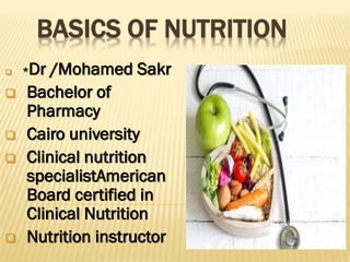 BASICS OF NUTRITION
 *Dr /Mohamed Sakr
 Bachelor of
Pharmacy
 Cairo university
 Clinical nutrition
specialistAmerican
Board certified in
Clinical Nutrition
 Nutrition instructor
 