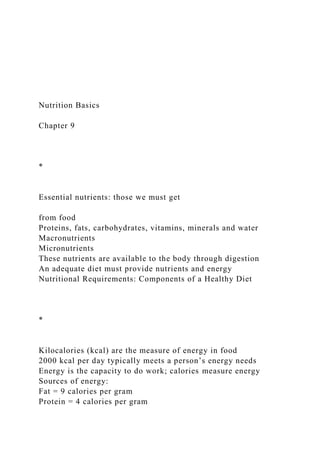 Nutrition Basics
Chapter 9
*
Essential nutrients: those we must get
from food
Proteins, fats, carbohydrates, vitamins, minerals and water
Macronutrients
Micronutrients
These nutrients are available to the body through digestion
An adequate diet must provide nutrients and energy
Nutritional Requirements: Components of a Healthy Diet
*
Kilocalories (kcal) are the measure of energy in food
2000 kcal per day typically meets a person’s energy needs
Energy is the capacity to do work; calories measure energy
Sources of energy:
Fat = 9 calories per gram
Protein = 4 calories per gram
 