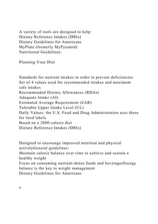 A variety of tools are designed to help:
Dietary Reference Intakes (DRIs)
Dietary Guidelines for Americans
MyPlate (formerly MyPyramid)
Nutritional Guidelines:
Planning Your Diet
Standards for nutrient intakes in order to prevent deficiencies
Set of 4 values used for recommended intakes and maximum
safe intakes
Recommended Dietary Allowances (RDAs)
Adequate Intake (AI)
Estimated Average Requirement (EAR)
Tolerable Upper Intake Level (UL)
Daily Values: the U.S. Food and Drug Administration uses these
for food labels
Based on a 2000-calorie diet
Dietary Reference Intakes (DRIs)
Designed to encourage improved nutrition and physical
activityGeneral guidelines:
Maintain calorie balance over time to achieve and sustain a
healthy weight
Focus on consuming nutrient-dense foods and beveragesEnergy
balance is the key to weight management
Dietary Guidelines for Americans
*
 