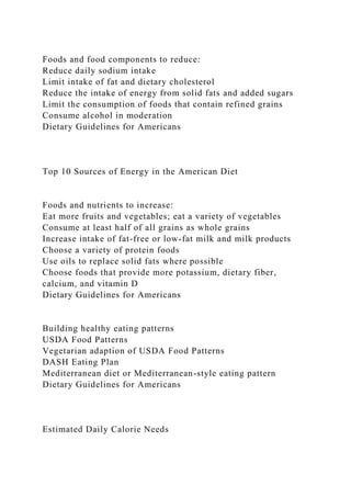 Foods and food components to reduce:
Reduce daily sodium intake
Limit intake of fat and dietary cholesterol
Reduce the intake of energy from solid fats and added sugars
Limit the consumption of foods that contain refined grains
Consume alcohol in moderation
Dietary Guidelines for Americans
Top 10 Sources of Energy in the American Diet
Foods and nutrients to increase:
Eat more fruits and vegetables; eat a variety of vegetables
Consume at least half of all grains as whole grains
Increase intake of fat-free or low-fat milk and milk products
Choose a variety of protein foods
Use oils to replace solid fats where possible
Choose foods that provide more potassium, dietary fiber,
calcium, and vitamin D
Dietary Guidelines for Americans
Building healthy eating patterns
USDA Food Patterns
Vegetarian adaption of USDA Food Patterns
DASH Eating Plan
Mediterranean diet or Mediterranean-style eating pattern
Dietary Guidelines for Americans
Estimated Daily Calorie Needs
 