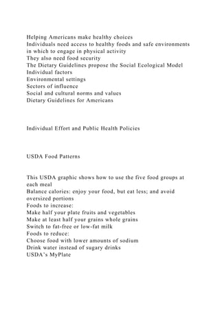 Helping Americans make healthy choices
Individuals need access to healthy foods and safe environments
in which to engage in physical activity
They also need food security
The Dietary Guidelines propose the Social Ecological Model
Individual factors
Environmental settings
Sectors of influence
Social and cultural norms and values
Dietary Guidelines for Americans
Individual Effort and Public Health Policies
USDA Food Patterns
This USDA graphic shows how to use the five food groups at
each meal
Balance calories: enjoy your food, but eat less; and avoid
oversized portions
Foods to increase:
Make half your plate fruits and vegetables
Make at least half your grains whole grains
Switch to fat-free or low-fat milk
Foods to reduce:
Choose food with lower amounts of sodium
Drink water instead of sugary drinks
USDA’s MyPlate
 