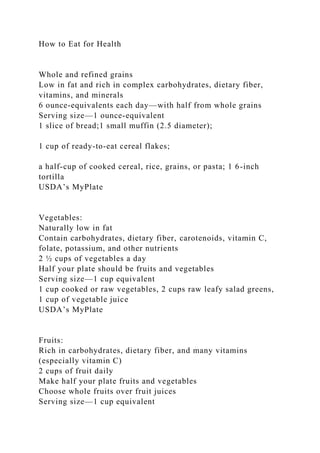 How to Eat for Health
Whole and refined grains
Low in fat and rich in complex carbohydrates, dietary fiber,
vitamins, and minerals
6 ounce-equivalents each day—with half from whole grains
Serving size—1 ounce-equivalent
1 slice of bread;1 small muffin (2.5 diameter);
1 cup of ready-to-eat cereal flakes;
a half-cup of cooked cereal, rice, grains, or pasta; 1 6-inch
tortilla
USDA’s MyPlate
Vegetables:
Naturally low in fat
Contain carbohydrates, dietary fiber, carotenoids, vitamin C,
folate, potassium, and other nutrients
2 ½ cups of vegetables a day
Half your plate should be fruits and vegetables
Serving size—1 cup equivalent
1 cup cooked or raw vegetables, 2 cups raw leafy salad greens,
1 cup of vegetable juice
USDA’s MyPlate
Fruits:
Rich in carbohydrates, dietary fiber, and many vitamins
(especially vitamin C)
2 cups of fruit daily
Make half your plate fruits and vegetables
Choose whole fruits over fruit juices
Serving size—1 cup equivalent
 