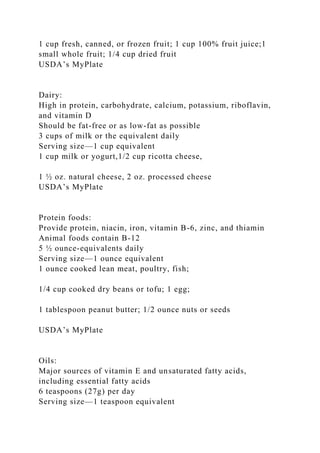 1 cup fresh, canned, or frozen fruit; 1 cup 100% fruit juice;1
small whole fruit; 1/4 cup dried fruit
USDA’s MyPlate
Dairy:
High in protein, carbohydrate, calcium, potassium, riboflavin,
and vitamin D
Should be fat-free or as low-fat as possible
3 cups of milk or the equivalent daily
Serving size—1 cup equivalent
1 cup milk or yogurt,1/2 cup ricotta cheese,
1 ½ oz. natural cheese, 2 oz. processed cheese
USDA’s MyPlate
Protein foods:
Provide protein, niacin, iron, vitamin B-6, zinc, and thiamin
Animal foods contain B-12
5 ½ ounce-equivalents daily
Serving size—1 ounce equivalent
1 ounce cooked lean meat, poultry, fish;
1/4 cup cooked dry beans or tofu; 1 egg;
1 tablespoon peanut butter; 1/2 ounce nuts or seeds
USDA’s MyPlate
Oils:
Major sources of vitamin E and unsaturated fatty acids,
including essential fatty acids
6 teaspoons (27g) per day
Serving size—1 teaspoon equivalent
 