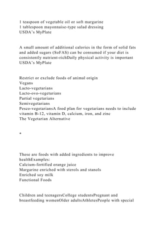 1 teaspoon of vegetable oil or soft margarine
1 tablespoon mayonnaise-type salad dressing
USDA’s MyPlate
A small amount of additional calories in the form of solid fats
and added sugars (SoFAS) can be consumed if your diet is
consistently nutrient-richDaily physical activity is important
USDA’s MyPlate
Restrict or exclude foods of animal origin
Vegans
Lacto-vegetarians
Lacto-ovo-vegetarians
Partial vegetarians
Semivegetarians
Pesco-vegetariansA food plan for vegetarians needs to include
vitamin B-12, vitamin D, calcium, iron, and zinc
The Vegetarian Alternative
*
These are foods with added ingredients to improve
healthExamples:
Calcium-fortified orange juice
Margarine enriched with sterols and stanols
Enriched soy milk
Functional Foods
Children and teenagersCollege studentsPregnant and
breastfeeding womenOlder adultsAthletesPeople with special
 