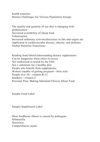 health concerns
Dietary Challenges for Various Population Groups
The quality and quantity of our diet is changing with
globalization
Increased availability of cheap food
Urbanization
Increased sedentary activitiesIncreases in fats and sugars are
implicated in cardiovascular disease, obesity, and diabetes
Global Nutrition Transitions
Reading food labelsUnderstanding dietary supplements
Can be dangerous when taken in excess
Not authorized or tested by the FDA
Not a substitute for a healthy diet
People who benefit from supplements:
Women capable of getting pregnant—folic acid
People over 50—vitamin B-12
Smokers—vitamin C
Personal Plan: Making Informed Choices About Food
Sample Food Label
Sample Supplement Label
Most foodborne illness is caused by pathogens
Salmonella
Norovirus
Campylobacter jejuni
 